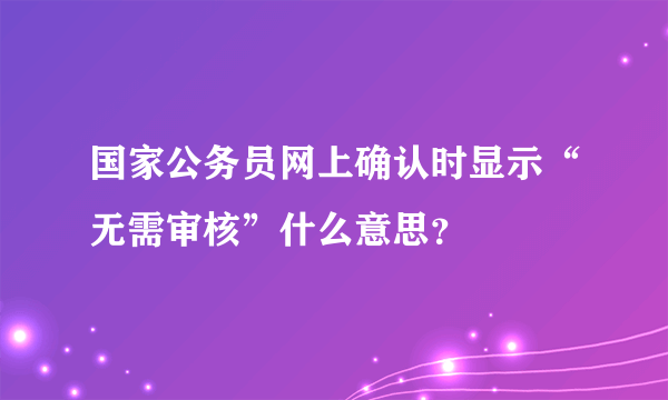 国家公务员网上确认时显示“无需审核”什么意思？