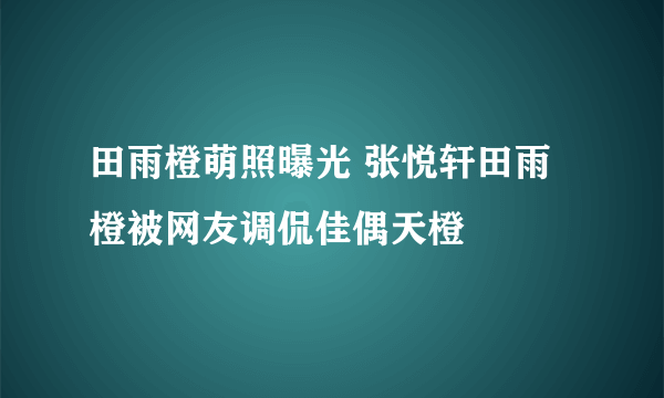 田雨橙萌照曝光 张悦轩田雨橙被网友调侃佳偶天橙