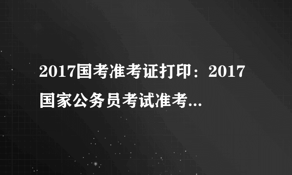 2017国考准考证打印：2017国家公务员考试准考证打印入口已开通(新疆地区)