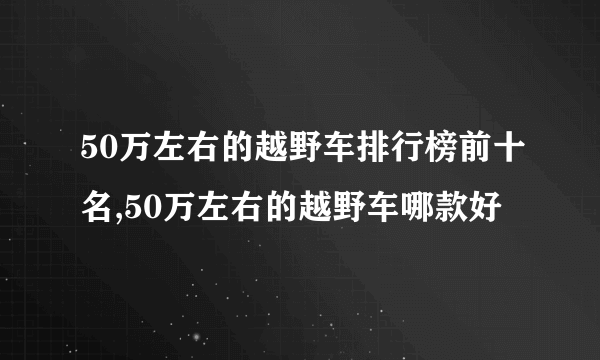 50万左右的越野车排行榜前十名,50万左右的越野车哪款好