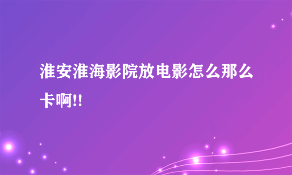 淮安淮海影院放电影怎么那么卡啊!!