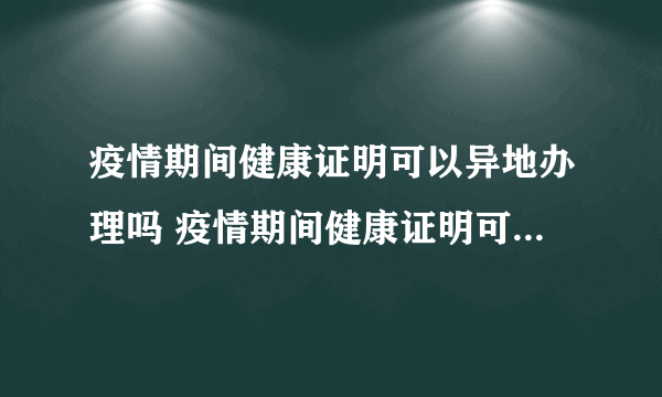 疫情期间健康证明可以异地办理吗 疫情期间健康证明可以通用吗