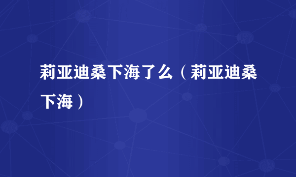 莉亚迪桑下海了么（莉亚迪桑下海）