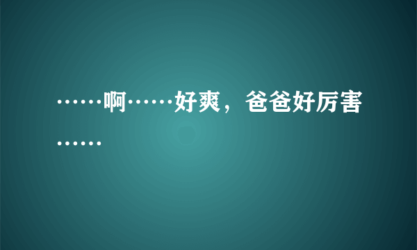 ……啊……好爽，爸爸好厉害……