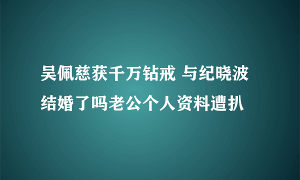 吴佩慈获千万钻戒 与纪晓波结婚了吗老公个人资料遭扒