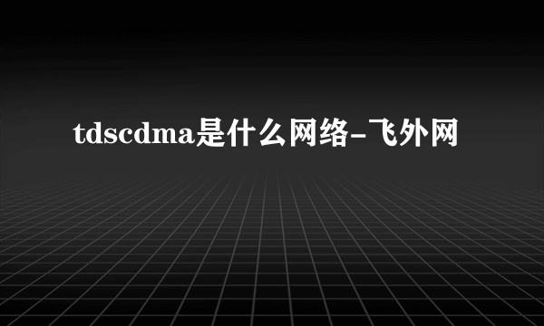 tdscdma是什么网络-飞外网