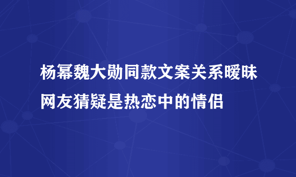 杨幂魏大勋同款文案关系暧昧网友猜疑是热恋中的情侣