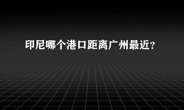 印尼哪个港口距离广州最近？