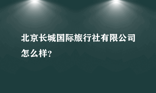 北京长城国际旅行社有限公司怎么样？