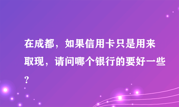 在成都，如果信用卡只是用来取现，请问哪个银行的要好一些？