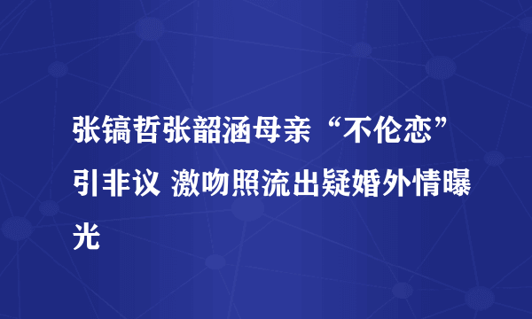 张镐哲张韶涵母亲“不伦恋”引非议 激吻照流出疑婚外情曝光