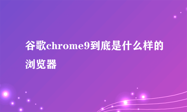 谷歌chrome9到底是什么样的浏览器