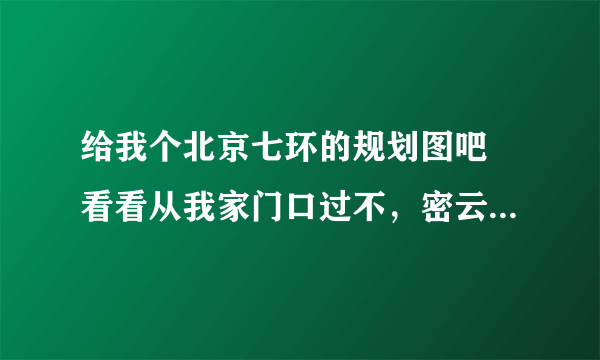 给我个北京七环的规划图吧 看看从我家门口过不，密云道路规划的也行，越详细越好