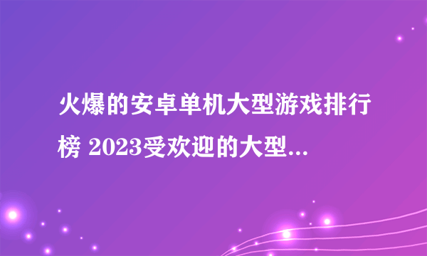 火爆的安卓单机大型游戏排行榜 2023受欢迎的大型单机手游合集