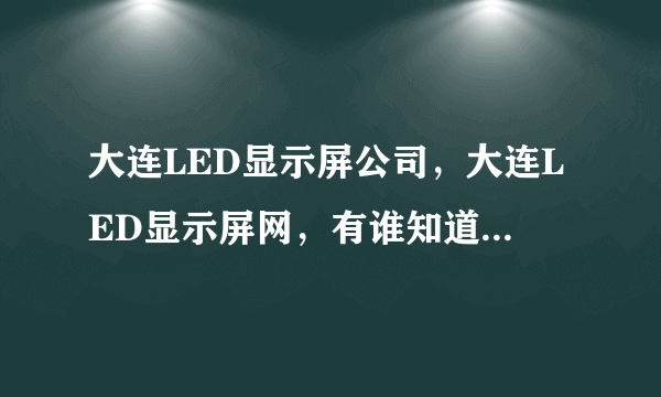 大连LED显示屏公司，大连LED显示屏网，有谁知道这方面的信息，谢谢！