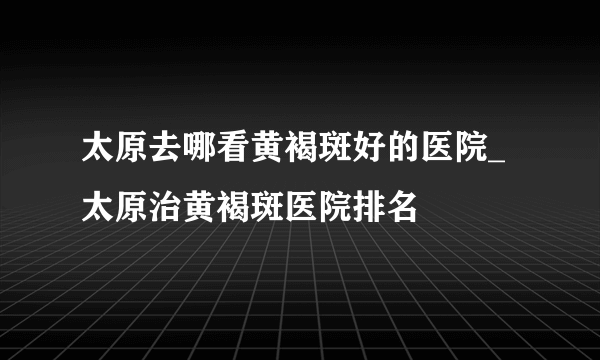 太原去哪看黄褐斑好的医院_太原治黄褐斑医院排名