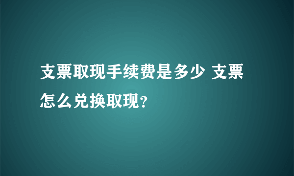 支票取现手续费是多少 支票怎么兑换取现？