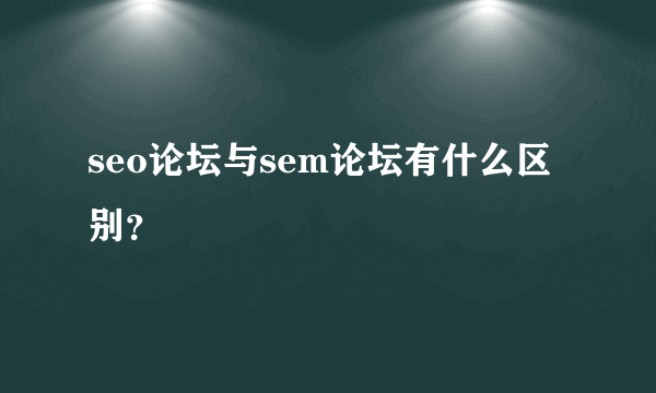 seo论坛与sem论坛有什么区别？