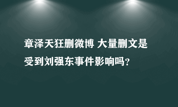 章泽天狂删微博 大量删文是受到刘强东事件影响吗？