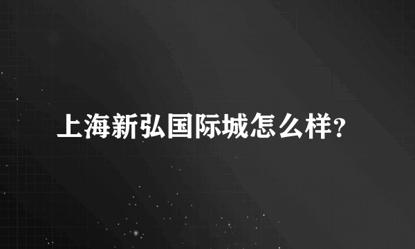 上海新弘国际城怎么样？