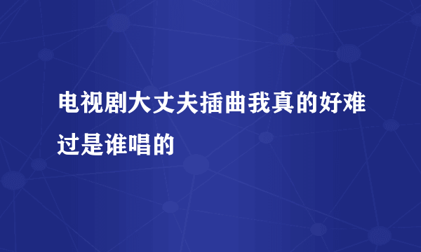 电视剧大丈夫插曲我真的好难过是谁唱的