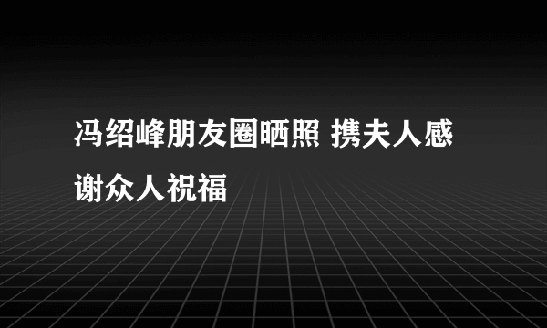 冯绍峰朋友圈晒照 携夫人感谢众人祝福