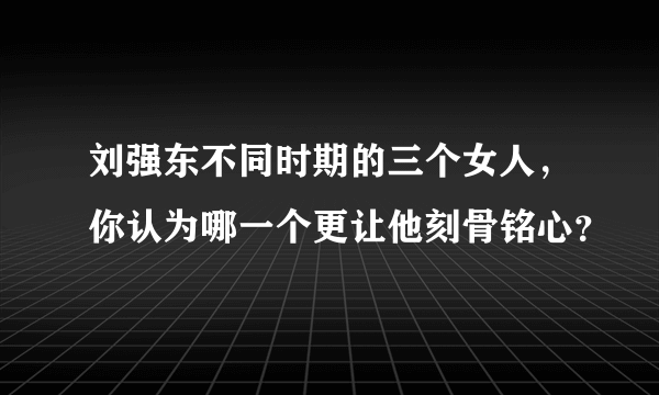 刘强东不同时期的三个女人，你认为哪一个更让他刻骨铭心？