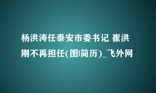 杨洪涛任泰安市委书记 崔洪刚不再担任(图|简历)_飞外网