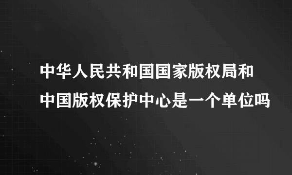 中华人民共和国国家版权局和中国版权保护中心是一个单位吗