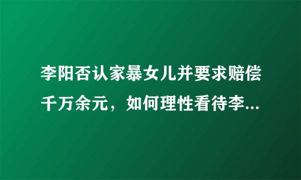 李阳否认家暴女儿并要求赔偿千万余元，如何理性看待李阳家暴女儿事件？