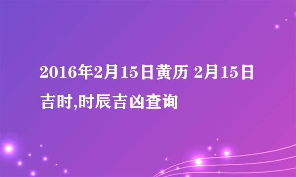 2016年2月15日黄历 2月15日吉时,时辰吉凶查询