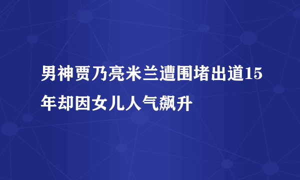 男神贾乃亮米兰遭围堵出道15年却因女儿人气飙升