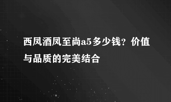 西凤酒凤至尚a5多少钱？价值与品质的完美结合