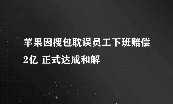 苹果因搜包耽误员工下班赔偿2亿 正式达成和解