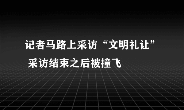 记者马路上采访“文明礼让” 采访结束之后被撞飞