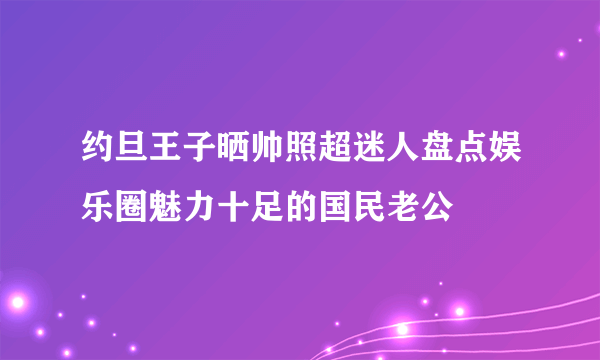 约旦王子晒帅照超迷人盘点娱乐圈魅力十足的国民老公