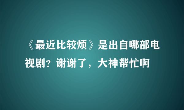 《最近比较烦》是出自哪部电视剧？谢谢了，大神帮忙啊