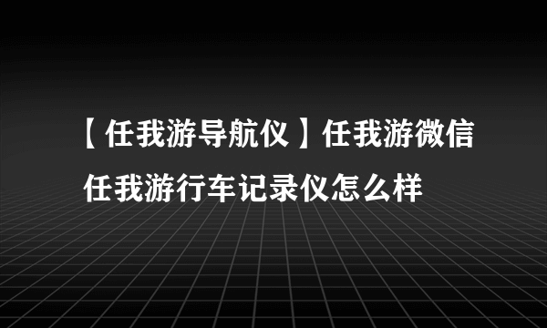 【任我游导航仪】任我游微信 任我游行车记录仪怎么样