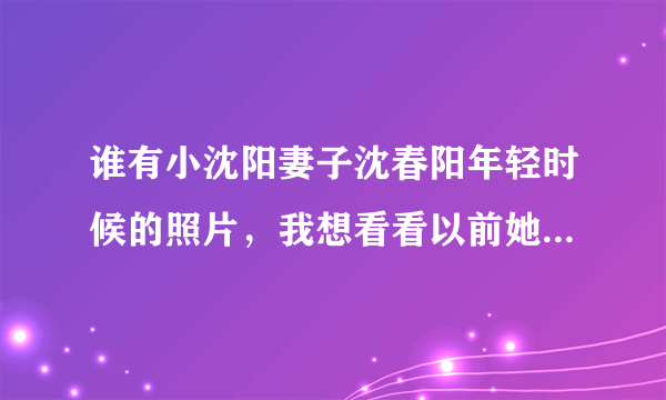 谁有小沈阳妻子沈春阳年轻时候的照片，我想看看以前她漂亮不？