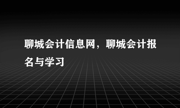 聊城会计信息网，聊城会计报名与学习