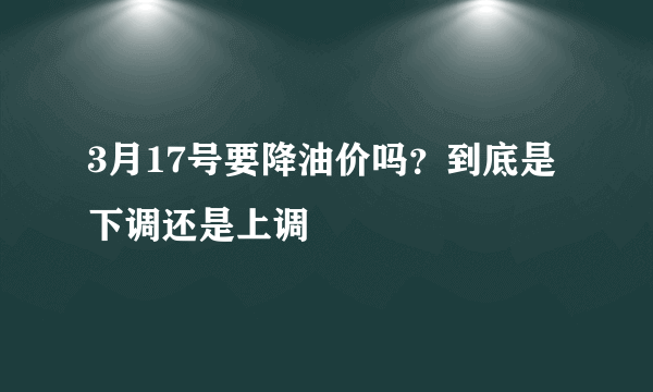 3月17号要降油价吗？到底是下调还是上调