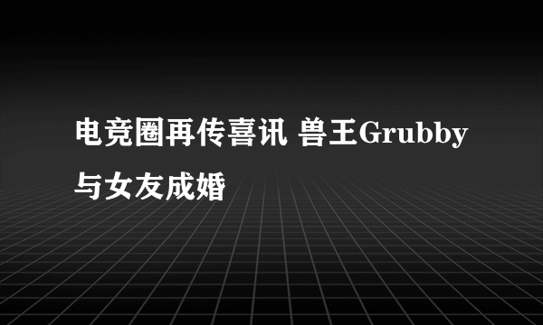 电竞圈再传喜讯 兽王Grubby与女友成婚