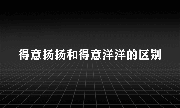 得意扬扬和得意洋洋的区别