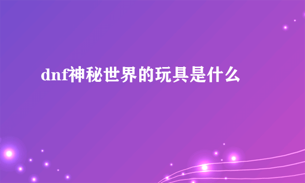 dnf神秘世界的玩具是什么