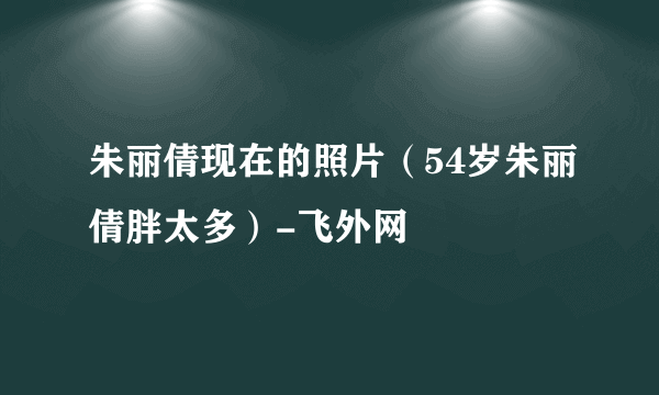 朱丽倩现在的照片（54岁朱丽倩胖太多）-飞外网