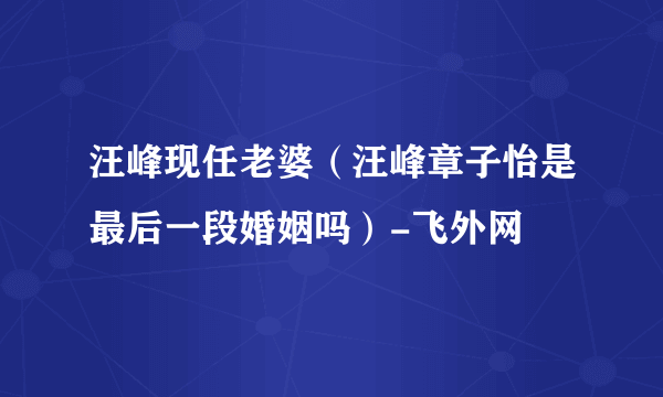 汪峰现任老婆（汪峰章子怡是最后一段婚姻吗）-飞外网