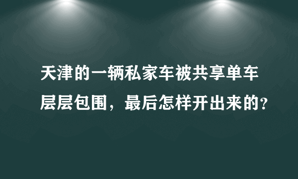 天津的一辆私家车被共享单车层层包围，最后怎样开出来的？