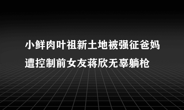 小鲜肉叶祖新土地被强征爸妈遭控制前女友蒋欣无辜躺枪