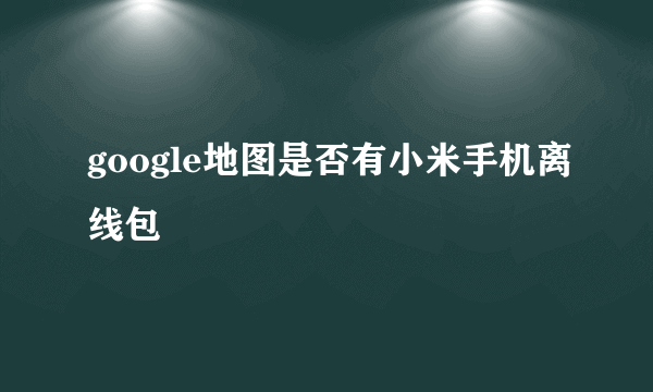 google地图是否有小米手机离线包