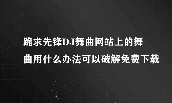 跪求先锋DJ舞曲网站上的舞曲用什么办法可以破解免费下载